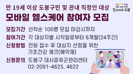 만 19세 이상 도봉구민 및 관내 직장인 대상 | 모바일 헬스케어 참여자 모집 | 모집기간: 선착순 100명 모집 마감시까지 | 참여기간: 각 대상자별 시작일로부터 6개월(24주간) | 신청방법: 전화 접수 후 대상자 선정을 위한 기초건강 체크(예약제) | 신청문의: 도봉구 대사증후군관리센터 02-2091-4625, 4622